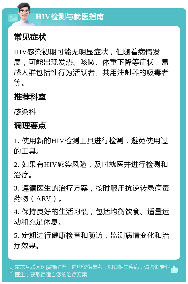 HIV检测与就医指南 常见症状 HIV感染初期可能无明显症状，但随着病情发展，可能出现发热、咳嗽、体重下降等症状。易感人群包括性行为活跃者、共用注射器的吸毒者等。 推荐科室 感染科 调理要点 1. 使用新的HIV检测工具进行检测，避免使用过的工具。 2. 如果有HIV感染风险，及时就医并进行检测和治疗。 3. 遵循医生的治疗方案，按时服用抗逆转录病毒药物（ARV）。 4. 保持良好的生活习惯，包括均衡饮食、适量运动和充足休息。 5. 定期进行健康检查和随访，监测病情变化和治疗效果。