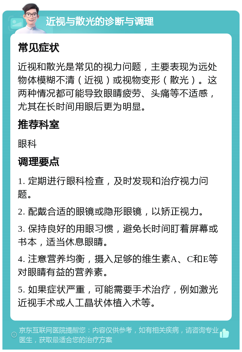 近视与散光的诊断与调理 常见症状 近视和散光是常见的视力问题，主要表现为远处物体模糊不清（近视）或视物变形（散光）。这两种情况都可能导致眼睛疲劳、头痛等不适感，尤其在长时间用眼后更为明显。 推荐科室 眼科 调理要点 1. 定期进行眼科检查，及时发现和治疗视力问题。 2. 配戴合适的眼镜或隐形眼镜，以矫正视力。 3. 保持良好的用眼习惯，避免长时间盯着屏幕或书本，适当休息眼睛。 4. 注意营养均衡，摄入足够的维生素A、C和E等对眼睛有益的营养素。 5. 如果症状严重，可能需要手术治疗，例如激光近视手术或人工晶状体植入术等。