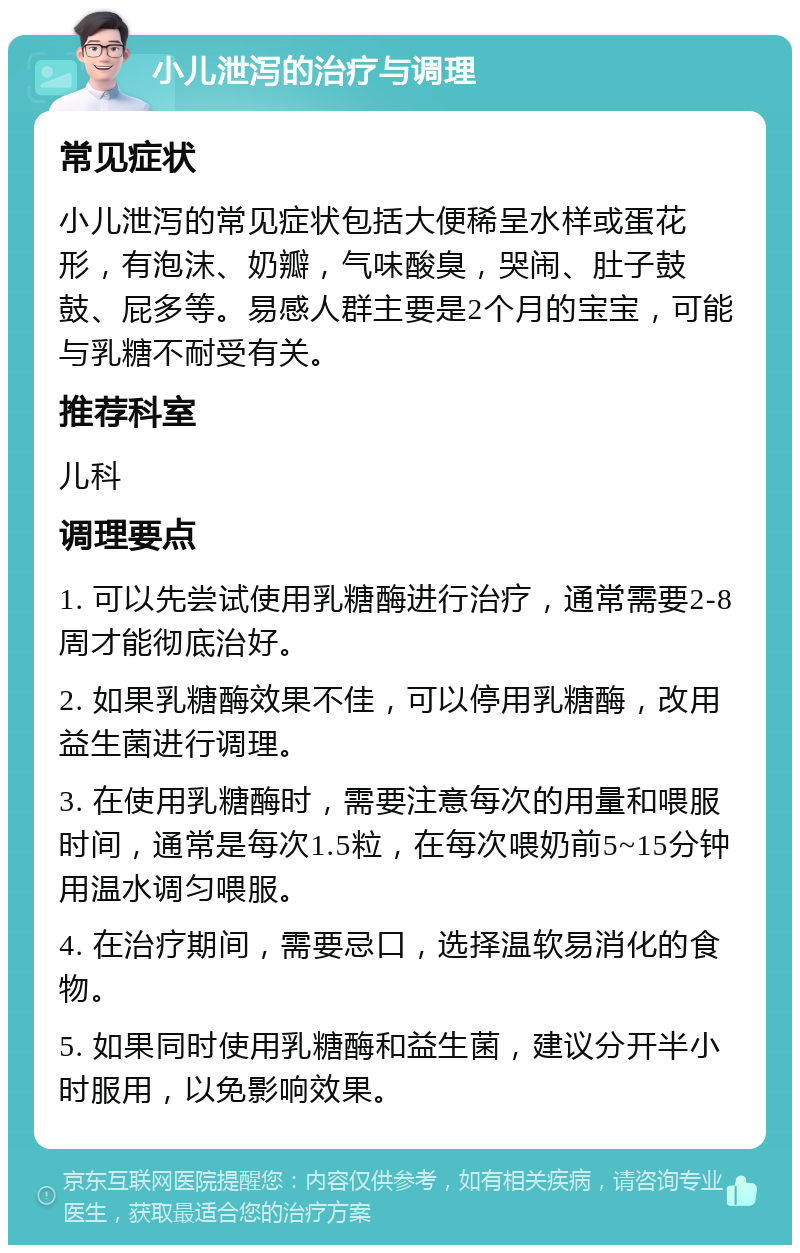 小儿泄泻的治疗与调理 常见症状 小儿泄泻的常见症状包括大便稀呈水样或蛋花形，有泡沫、奶瓣，气味酸臭，哭闹、肚子鼓鼓、屁多等。易感人群主要是2个月的宝宝，可能与乳糖不耐受有关。 推荐科室 儿科 调理要点 1. 可以先尝试使用乳糖酶进行治疗，通常需要2-8周才能彻底治好。 2. 如果乳糖酶效果不佳，可以停用乳糖酶，改用益生菌进行调理。 3. 在使用乳糖酶时，需要注意每次的用量和喂服时间，通常是每次1.5粒，在每次喂奶前5~15分钟用温水调匀喂服。 4. 在治疗期间，需要忌口，选择温软易消化的食物。 5. 如果同时使用乳糖酶和益生菌，建议分开半小时服用，以免影响效果。