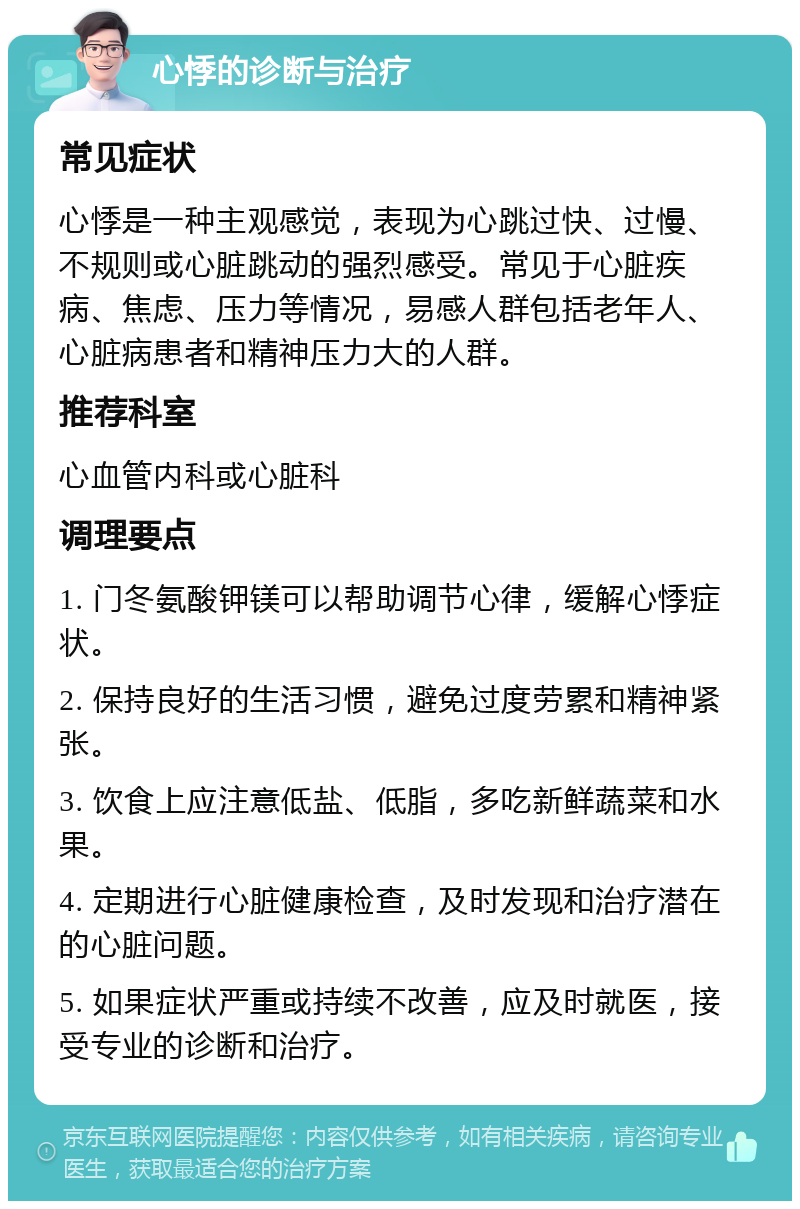 心悸的诊断与治疗 常见症状 心悸是一种主观感觉，表现为心跳过快、过慢、不规则或心脏跳动的强烈感受。常见于心脏疾病、焦虑、压力等情况，易感人群包括老年人、心脏病患者和精神压力大的人群。 推荐科室 心血管内科或心脏科 调理要点 1. 门冬氨酸钾镁可以帮助调节心律，缓解心悸症状。 2. 保持良好的生活习惯，避免过度劳累和精神紧张。 3. 饮食上应注意低盐、低脂，多吃新鲜蔬菜和水果。 4. 定期进行心脏健康检查，及时发现和治疗潜在的心脏问题。 5. 如果症状严重或持续不改善，应及时就医，接受专业的诊断和治疗。