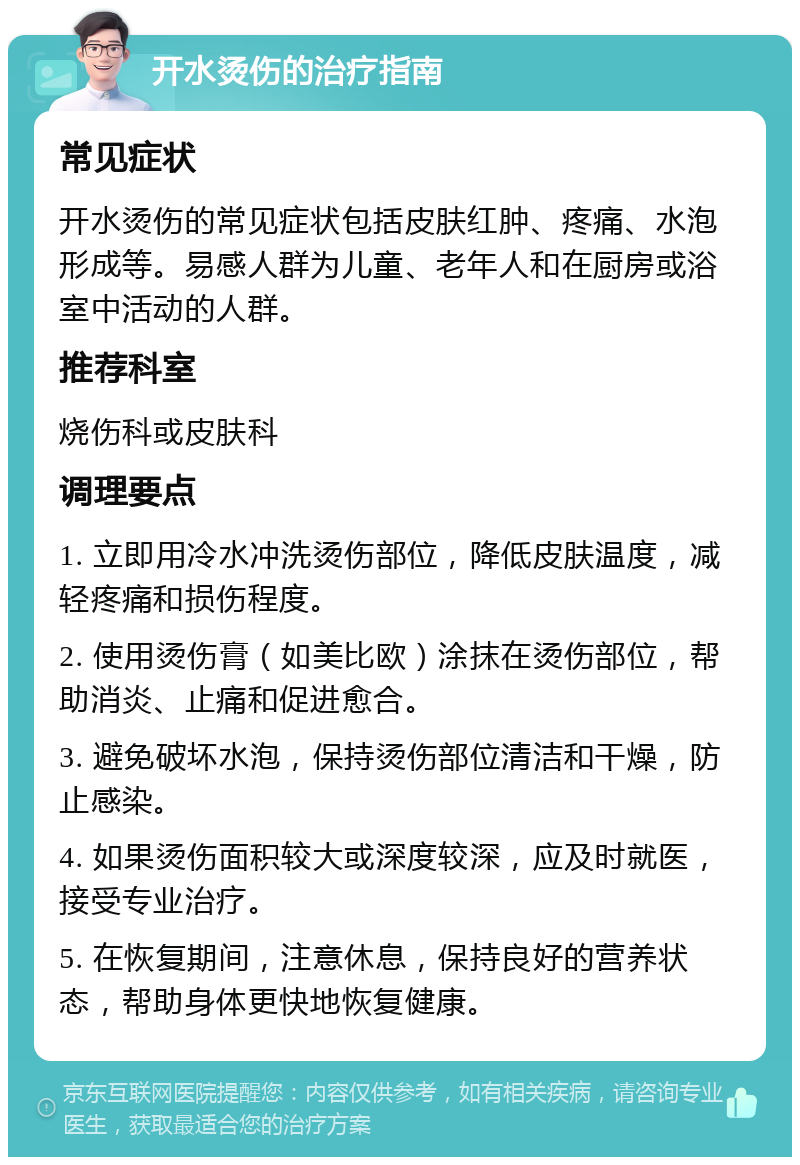 开水烫伤的治疗指南 常见症状 开水烫伤的常见症状包括皮肤红肿、疼痛、水泡形成等。易感人群为儿童、老年人和在厨房或浴室中活动的人群。 推荐科室 烧伤科或皮肤科 调理要点 1. 立即用冷水冲洗烫伤部位，降低皮肤温度，减轻疼痛和损伤程度。 2. 使用烫伤膏（如美比欧）涂抹在烫伤部位，帮助消炎、止痛和促进愈合。 3. 避免破坏水泡，保持烫伤部位清洁和干燥，防止感染。 4. 如果烫伤面积较大或深度较深，应及时就医，接受专业治疗。 5. 在恢复期间，注意休息，保持良好的营养状态，帮助身体更快地恢复健康。