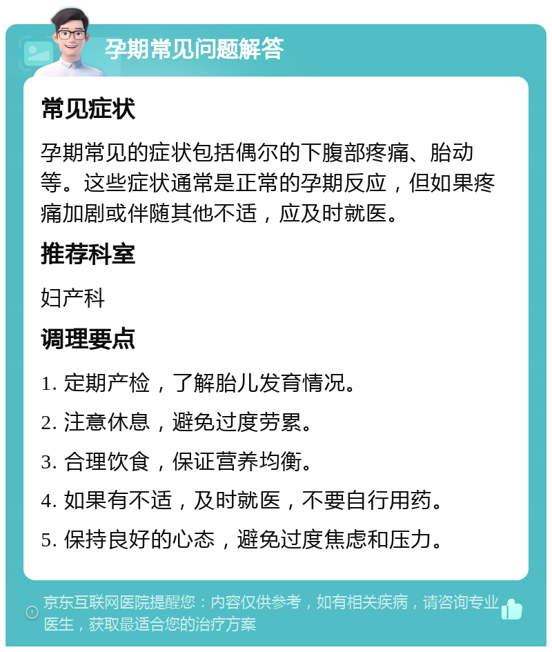 孕期常见问题解答 常见症状 孕期常见的症状包括偶尔的下腹部疼痛、胎动等。这些症状通常是正常的孕期反应，但如果疼痛加剧或伴随其他不适，应及时就医。 推荐科室 妇产科 调理要点 1. 定期产检，了解胎儿发育情况。 2. 注意休息，避免过度劳累。 3. 合理饮食，保证营养均衡。 4. 如果有不适，及时就医，不要自行用药。 5. 保持良好的心态，避免过度焦虑和压力。