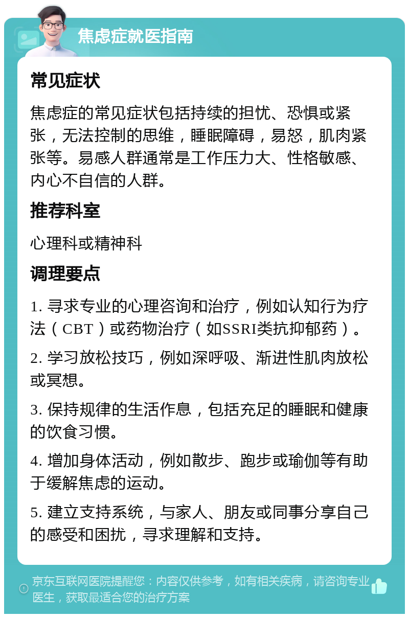 焦虑症就医指南 常见症状 焦虑症的常见症状包括持续的担忧、恐惧或紧张，无法控制的思维，睡眠障碍，易怒，肌肉紧张等。易感人群通常是工作压力大、性格敏感、内心不自信的人群。 推荐科室 心理科或精神科 调理要点 1. 寻求专业的心理咨询和治疗，例如认知行为疗法（CBT）或药物治疗（如SSRI类抗抑郁药）。 2. 学习放松技巧，例如深呼吸、渐进性肌肉放松或冥想。 3. 保持规律的生活作息，包括充足的睡眠和健康的饮食习惯。 4. 增加身体活动，例如散步、跑步或瑜伽等有助于缓解焦虑的运动。 5. 建立支持系统，与家人、朋友或同事分享自己的感受和困扰，寻求理解和支持。