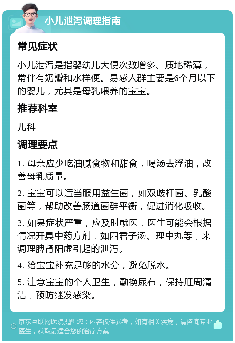 小儿泄泻调理指南 常见症状 小儿泄泻是指婴幼儿大便次数增多、质地稀薄，常伴有奶瓣和水样便。易感人群主要是6个月以下的婴儿，尤其是母乳喂养的宝宝。 推荐科室 儿科 调理要点 1. 母亲应少吃油腻食物和甜食，喝汤去浮油，改善母乳质量。 2. 宝宝可以适当服用益生菌，如双歧杆菌、乳酸菌等，帮助改善肠道菌群平衡，促进消化吸收。 3. 如果症状严重，应及时就医，医生可能会根据情况开具中药方剂，如四君子汤、理中丸等，来调理脾肾阳虚引起的泄泻。 4. 给宝宝补充足够的水分，避免脱水。 5. 注意宝宝的个人卫生，勤换尿布，保持肛周清洁，预防继发感染。