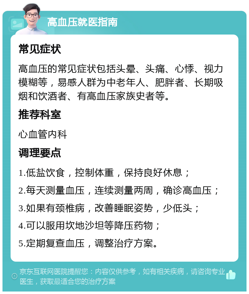 高血压就医指南 常见症状 高血压的常见症状包括头晕、头痛、心悸、视力模糊等，易感人群为中老年人、肥胖者、长期吸烟和饮酒者、有高血压家族史者等。 推荐科室 心血管内科 调理要点 1.低盐饮食，控制体重，保持良好休息； 2.每天测量血压，连续测量两周，确诊高血压； 3.如果有颈椎病，改善睡眠姿势，少低头； 4.可以服用坎地沙坦等降压药物； 5.定期复查血压，调整治疗方案。