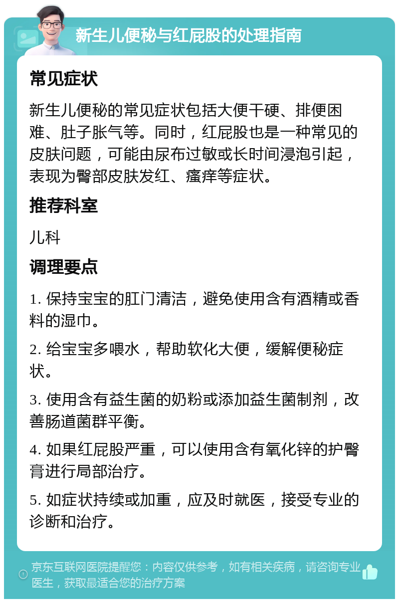 新生儿便秘与红屁股的处理指南 常见症状 新生儿便秘的常见症状包括大便干硬、排便困难、肚子胀气等。同时，红屁股也是一种常见的皮肤问题，可能由尿布过敏或长时间浸泡引起，表现为臀部皮肤发红、瘙痒等症状。 推荐科室 儿科 调理要点 1. 保持宝宝的肛门清洁，避免使用含有酒精或香料的湿巾。 2. 给宝宝多喂水，帮助软化大便，缓解便秘症状。 3. 使用含有益生菌的奶粉或添加益生菌制剂，改善肠道菌群平衡。 4. 如果红屁股严重，可以使用含有氧化锌的护臀膏进行局部治疗。 5. 如症状持续或加重，应及时就医，接受专业的诊断和治疗。