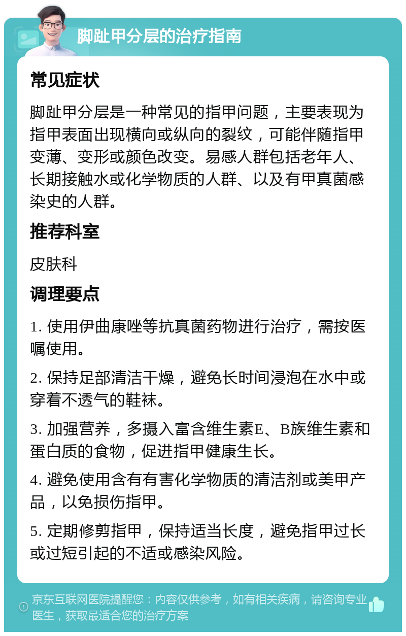 脚趾甲分层的治疗指南 常见症状 脚趾甲分层是一种常见的指甲问题，主要表现为指甲表面出现横向或纵向的裂纹，可能伴随指甲变薄、变形或颜色改变。易感人群包括老年人、长期接触水或化学物质的人群、以及有甲真菌感染史的人群。 推荐科室 皮肤科 调理要点 1. 使用伊曲康唑等抗真菌药物进行治疗，需按医嘱使用。 2. 保持足部清洁干燥，避免长时间浸泡在水中或穿着不透气的鞋袜。 3. 加强营养，多摄入富含维生素E、B族维生素和蛋白质的食物，促进指甲健康生长。 4. 避免使用含有有害化学物质的清洁剂或美甲产品，以免损伤指甲。 5. 定期修剪指甲，保持适当长度，避免指甲过长或过短引起的不适或感染风险。