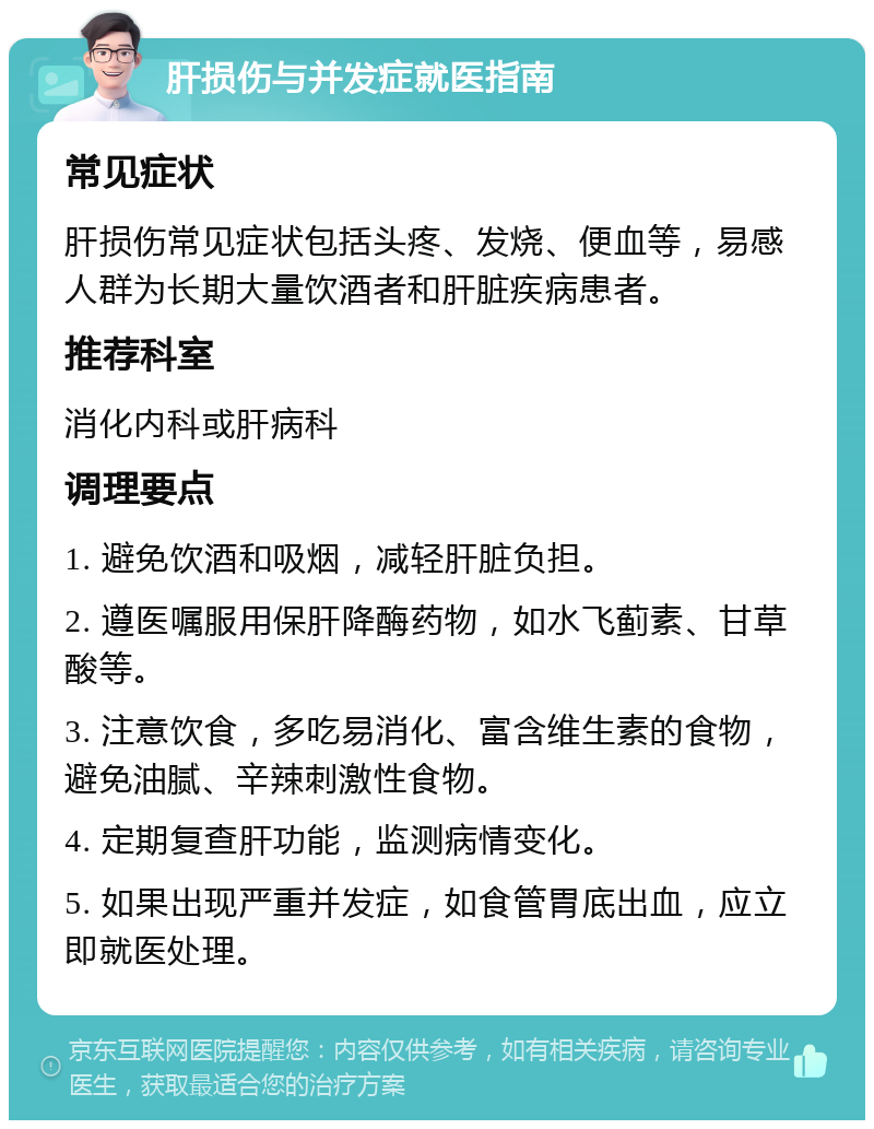 肝损伤与并发症就医指南 常见症状 肝损伤常见症状包括头疼、发烧、便血等，易感人群为长期大量饮酒者和肝脏疾病患者。 推荐科室 消化内科或肝病科 调理要点 1. 避免饮酒和吸烟，减轻肝脏负担。 2. 遵医嘱服用保肝降酶药物，如水飞蓟素、甘草酸等。 3. 注意饮食，多吃易消化、富含维生素的食物，避免油腻、辛辣刺激性食物。 4. 定期复查肝功能，监测病情变化。 5. 如果出现严重并发症，如食管胃底出血，应立即就医处理。