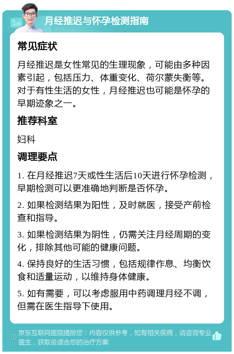 月经推迟与怀孕检测指南 常见症状 月经推迟是女性常见的生理现象，可能由多种因素引起，包括压力、体重变化、荷尔蒙失衡等。对于有性生活的女性，月经推迟也可能是怀孕的早期迹象之一。 推荐科室 妇科 调理要点 1. 在月经推迟7天或性生活后10天进行怀孕检测，早期检测可以更准确地判断是否怀孕。 2. 如果检测结果为阳性，及时就医，接受产前检查和指导。 3. 如果检测结果为阴性，仍需关注月经周期的变化，排除其他可能的健康问题。 4. 保持良好的生活习惯，包括规律作息、均衡饮食和适量运动，以维持身体健康。 5. 如有需要，可以考虑服用中药调理月经不调，但需在医生指导下使用。