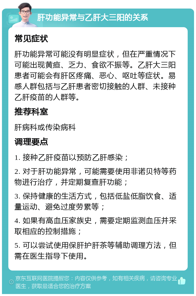 肝功能异常与乙肝大三阳的关系 常见症状 肝功能异常可能没有明显症状，但在严重情况下可能出现黄疸、乏力、食欲不振等。乙肝大三阳患者可能会有肝区疼痛、恶心、呕吐等症状。易感人群包括与乙肝患者密切接触的人群、未接种乙肝疫苗的人群等。 推荐科室 肝病科或传染病科 调理要点 1. 接种乙肝疫苗以预防乙肝感染； 2. 对于肝功能异常，可能需要使用非诺贝特等药物进行治疗，并定期复查肝功能； 3. 保持健康的生活方式，包括低盐低脂饮食、适量运动、避免过度劳累等； 4. 如果有高血压家族史，需要定期监测血压并采取相应的控制措施； 5. 可以尝试使用保肝护肝茶等辅助调理方法，但需在医生指导下使用。