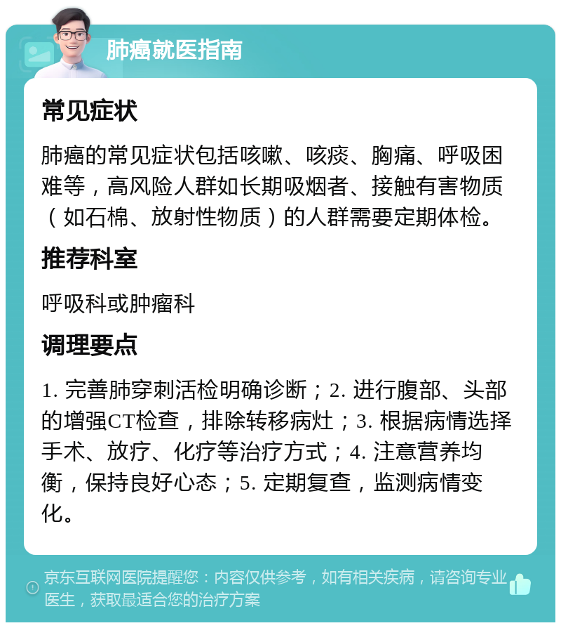 肺癌就医指南 常见症状 肺癌的常见症状包括咳嗽、咳痰、胸痛、呼吸困难等，高风险人群如长期吸烟者、接触有害物质（如石棉、放射性物质）的人群需要定期体检。 推荐科室 呼吸科或肿瘤科 调理要点 1. 完善肺穿刺活检明确诊断；2. 进行腹部、头部的增强CT检查，排除转移病灶；3. 根据病情选择手术、放疗、化疗等治疗方式；4. 注意营养均衡，保持良好心态；5. 定期复查，监测病情变化。