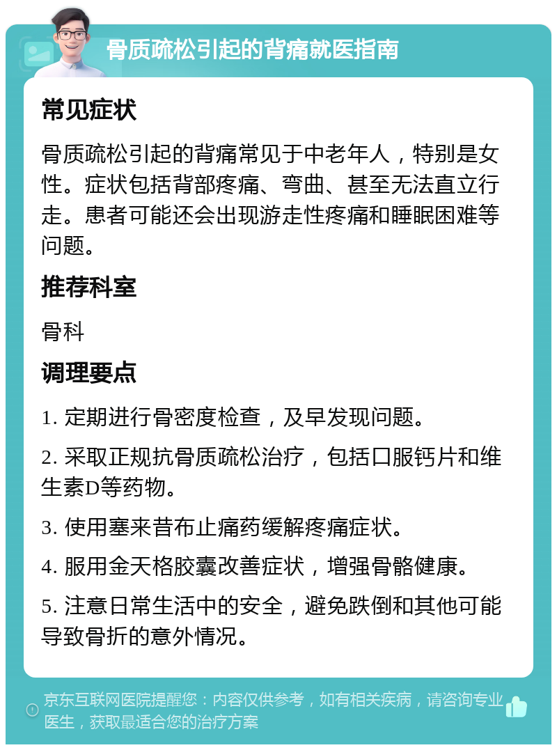 骨质疏松引起的背痛就医指南 常见症状 骨质疏松引起的背痛常见于中老年人，特别是女性。症状包括背部疼痛、弯曲、甚至无法直立行走。患者可能还会出现游走性疼痛和睡眠困难等问题。 推荐科室 骨科 调理要点 1. 定期进行骨密度检查，及早发现问题。 2. 采取正规抗骨质疏松治疗，包括口服钙片和维生素D等药物。 3. 使用塞来昔布止痛药缓解疼痛症状。 4. 服用金天格胶囊改善症状，增强骨骼健康。 5. 注意日常生活中的安全，避免跌倒和其他可能导致骨折的意外情况。