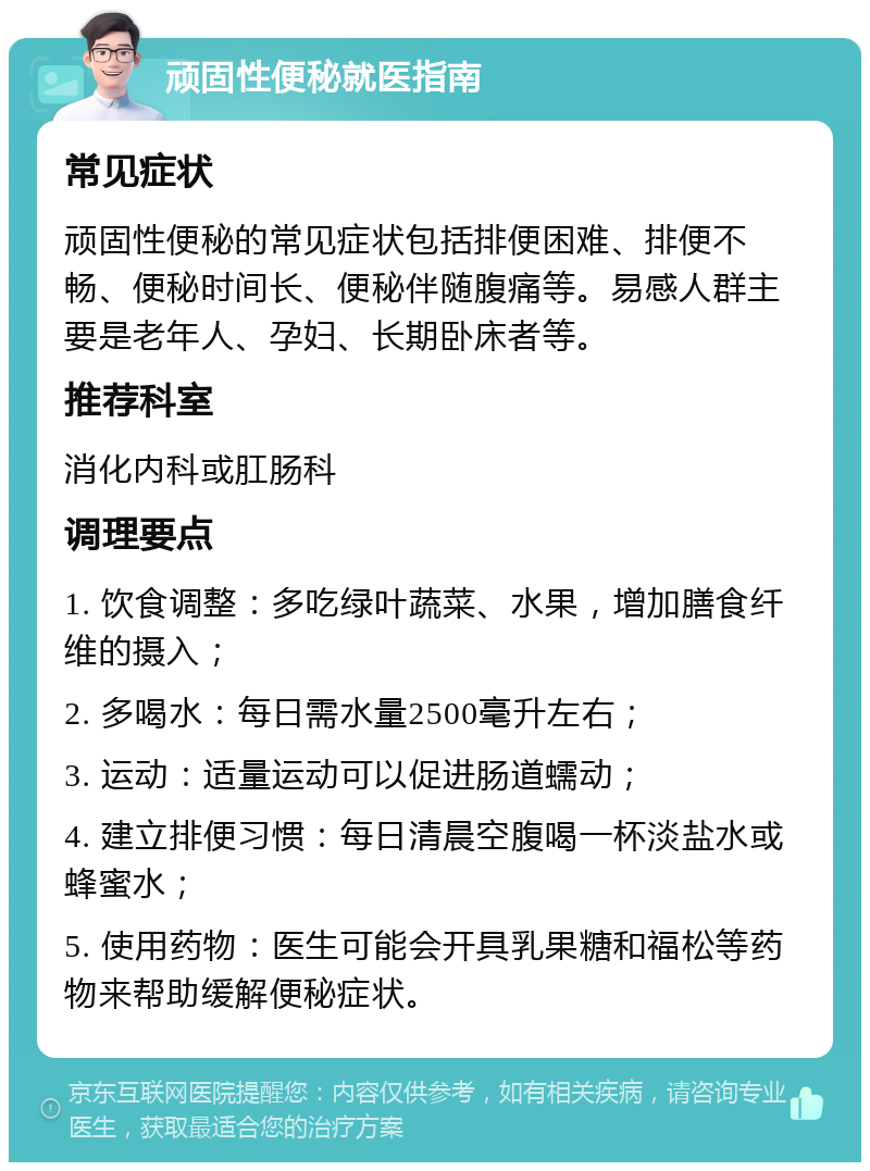 顽固性便秘就医指南 常见症状 顽固性便秘的常见症状包括排便困难、排便不畅、便秘时间长、便秘伴随腹痛等。易感人群主要是老年人、孕妇、长期卧床者等。 推荐科室 消化内科或肛肠科 调理要点 1. 饮食调整：多吃绿叶蔬菜、水果，增加膳食纤维的摄入； 2. 多喝水：每日需水量2500毫升左右； 3. 运动：适量运动可以促进肠道蠕动； 4. 建立排便习惯：每日清晨空腹喝一杯淡盐水或蜂蜜水； 5. 使用药物：医生可能会开具乳果糖和福松等药物来帮助缓解便秘症状。