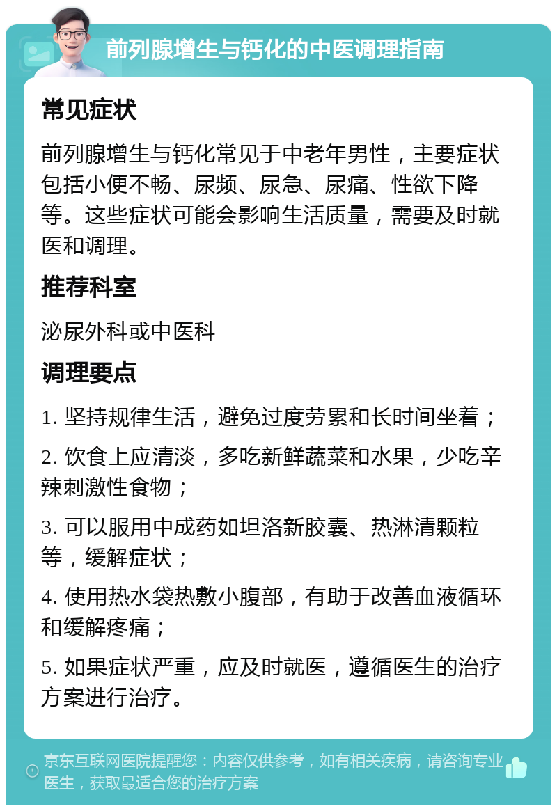 前列腺增生与钙化的中医调理指南 常见症状 前列腺增生与钙化常见于中老年男性，主要症状包括小便不畅、尿频、尿急、尿痛、性欲下降等。这些症状可能会影响生活质量，需要及时就医和调理。 推荐科室 泌尿外科或中医科 调理要点 1. 坚持规律生活，避免过度劳累和长时间坐着； 2. 饮食上应清淡，多吃新鲜蔬菜和水果，少吃辛辣刺激性食物； 3. 可以服用中成药如坦洛新胶囊、热淋清颗粒等，缓解症状； 4. 使用热水袋热敷小腹部，有助于改善血液循环和缓解疼痛； 5. 如果症状严重，应及时就医，遵循医生的治疗方案进行治疗。