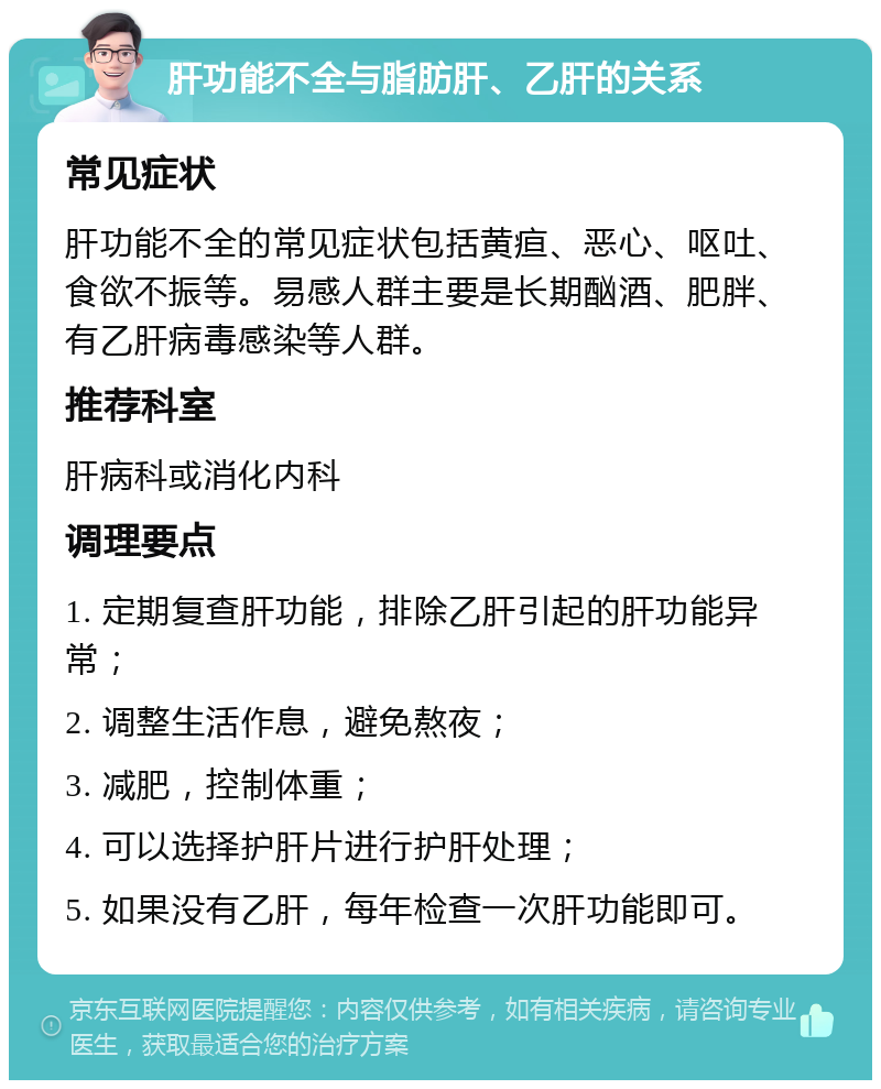 肝功能不全与脂肪肝、乙肝的关系 常见症状 肝功能不全的常见症状包括黄疸、恶心、呕吐、食欲不振等。易感人群主要是长期酗酒、肥胖、有乙肝病毒感染等人群。 推荐科室 肝病科或消化内科 调理要点 1. 定期复查肝功能，排除乙肝引起的肝功能异常； 2. 调整生活作息，避免熬夜； 3. 减肥，控制体重； 4. 可以选择护肝片进行护肝处理； 5. 如果没有乙肝，每年检查一次肝功能即可。