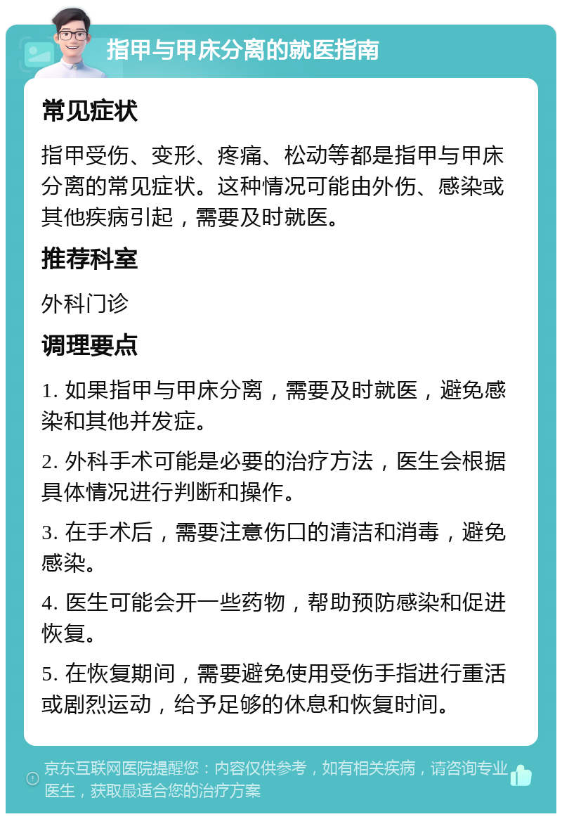 指甲与甲床分离的就医指南 常见症状 指甲受伤、变形、疼痛、松动等都是指甲与甲床分离的常见症状。这种情况可能由外伤、感染或其他疾病引起，需要及时就医。 推荐科室 外科门诊 调理要点 1. 如果指甲与甲床分离，需要及时就医，避免感染和其他并发症。 2. 外科手术可能是必要的治疗方法，医生会根据具体情况进行判断和操作。 3. 在手术后，需要注意伤口的清洁和消毒，避免感染。 4. 医生可能会开一些药物，帮助预防感染和促进恢复。 5. 在恢复期间，需要避免使用受伤手指进行重活或剧烈运动，给予足够的休息和恢复时间。