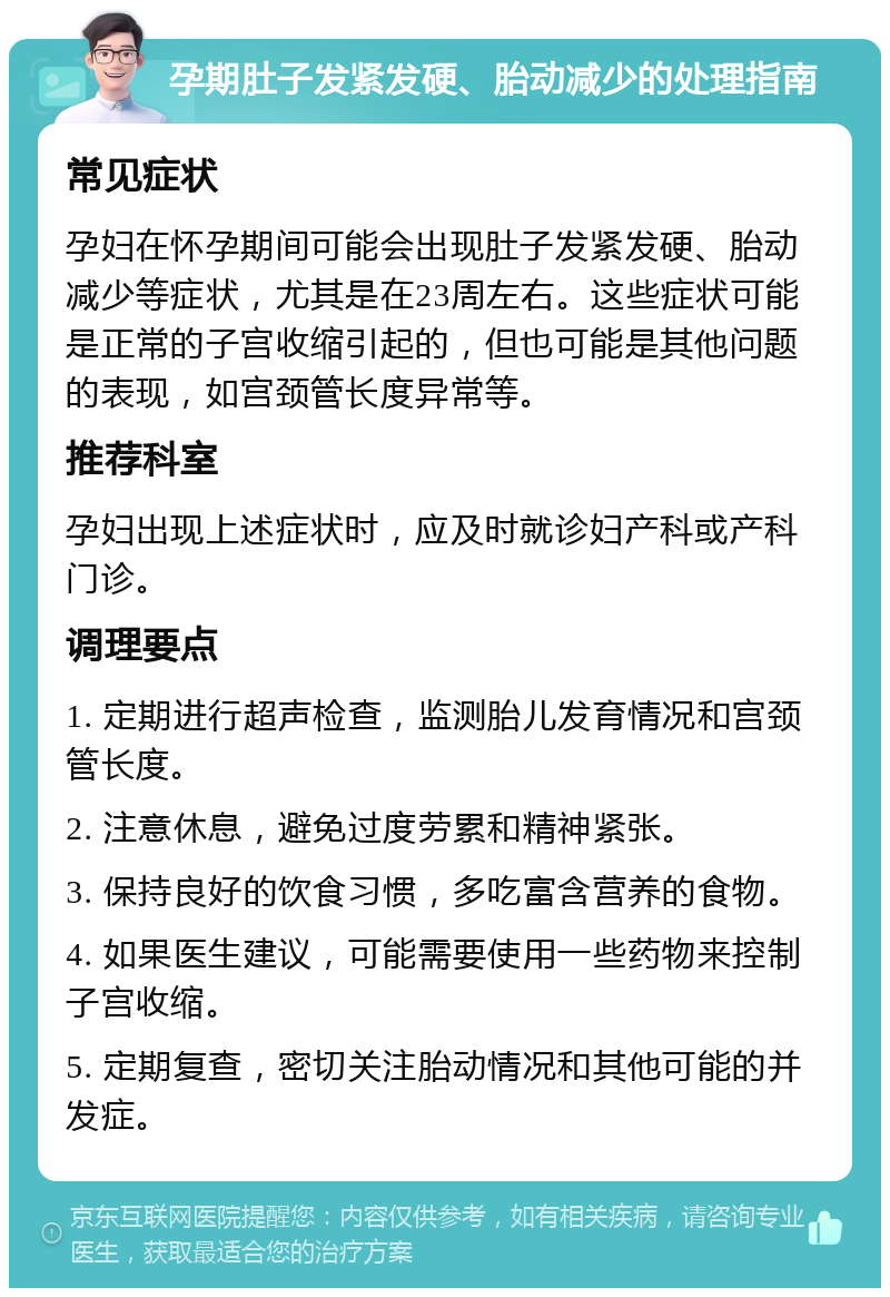 孕期肚子发紧发硬、胎动减少的处理指南 常见症状 孕妇在怀孕期间可能会出现肚子发紧发硬、胎动减少等症状，尤其是在23周左右。这些症状可能是正常的子宫收缩引起的，但也可能是其他问题的表现，如宫颈管长度异常等。 推荐科室 孕妇出现上述症状时，应及时就诊妇产科或产科门诊。 调理要点 1. 定期进行超声检查，监测胎儿发育情况和宫颈管长度。 2. 注意休息，避免过度劳累和精神紧张。 3. 保持良好的饮食习惯，多吃富含营养的食物。 4. 如果医生建议，可能需要使用一些药物来控制子宫收缩。 5. 定期复查，密切关注胎动情况和其他可能的并发症。