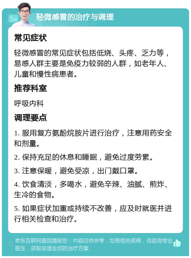 轻微感冒的治疗与调理 常见症状 轻微感冒的常见症状包括低烧、头疼、乏力等，易感人群主要是免疫力较弱的人群，如老年人、儿童和慢性病患者。 推荐科室 呼吸内科 调理要点 1. 服用复方氨酚烷胺片进行治疗，注意用药安全和剂量。 2. 保持充足的休息和睡眠，避免过度劳累。 3. 注意保暖，避免受凉，出门戴口罩。 4. 饮食清淡，多喝水，避免辛辣、油腻、煎炸、生冷的食物。 5. 如果症状加重或持续不改善，应及时就医并进行相关检查和治疗。