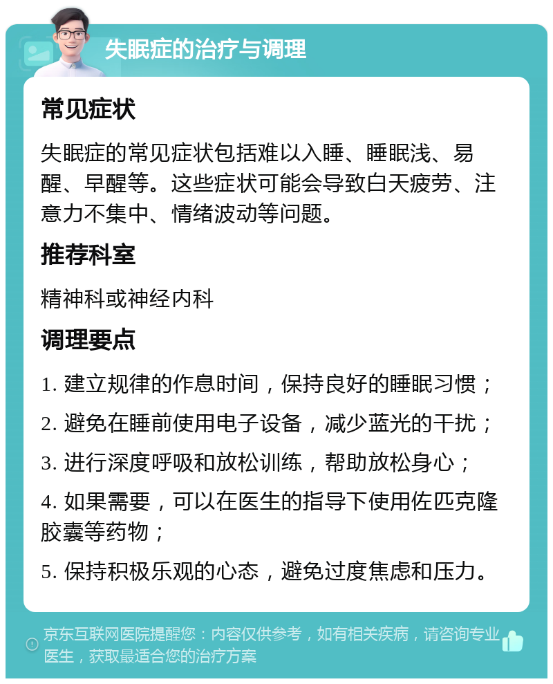 失眠症的治疗与调理 常见症状 失眠症的常见症状包括难以入睡、睡眠浅、易醒、早醒等。这些症状可能会导致白天疲劳、注意力不集中、情绪波动等问题。 推荐科室 精神科或神经内科 调理要点 1. 建立规律的作息时间，保持良好的睡眠习惯； 2. 避免在睡前使用电子设备，减少蓝光的干扰； 3. 进行深度呼吸和放松训练，帮助放松身心； 4. 如果需要，可以在医生的指导下使用佐匹克隆胶囊等药物； 5. 保持积极乐观的心态，避免过度焦虑和压力。