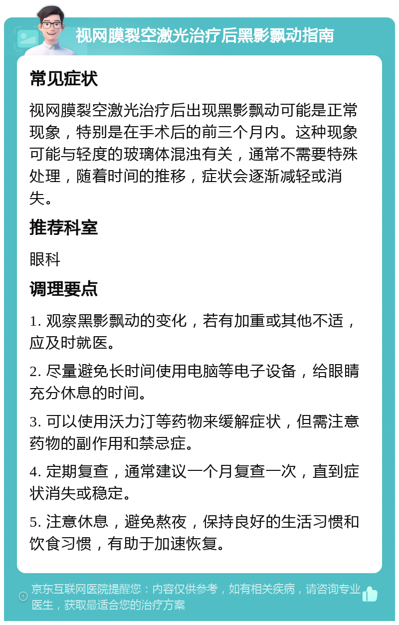 视网膜裂空激光治疗后黑影飘动指南 常见症状 视网膜裂空激光治疗后出现黑影飘动可能是正常现象，特别是在手术后的前三个月内。这种现象可能与轻度的玻璃体混浊有关，通常不需要特殊处理，随着时间的推移，症状会逐渐减轻或消失。 推荐科室 眼科 调理要点 1. 观察黑影飘动的变化，若有加重或其他不适，应及时就医。 2. 尽量避免长时间使用电脑等电子设备，给眼睛充分休息的时间。 3. 可以使用沃力汀等药物来缓解症状，但需注意药物的副作用和禁忌症。 4. 定期复查，通常建议一个月复查一次，直到症状消失或稳定。 5. 注意休息，避免熬夜，保持良好的生活习惯和饮食习惯，有助于加速恢复。