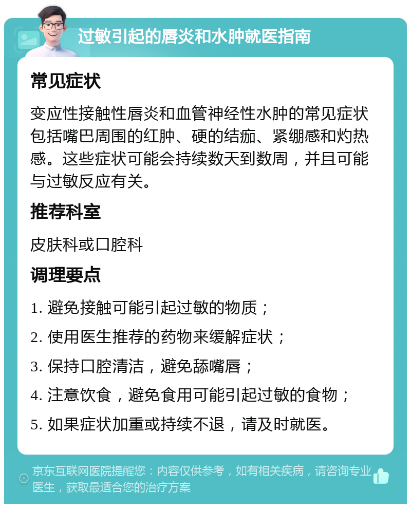 过敏引起的唇炎和水肿就医指南 常见症状 变应性接触性唇炎和血管神经性水肿的常见症状包括嘴巴周围的红肿、硬的结痂、紧绷感和灼热感。这些症状可能会持续数天到数周，并且可能与过敏反应有关。 推荐科室 皮肤科或口腔科 调理要点 1. 避免接触可能引起过敏的物质； 2. 使用医生推荐的药物来缓解症状； 3. 保持口腔清洁，避免舔嘴唇； 4. 注意饮食，避免食用可能引起过敏的食物； 5. 如果症状加重或持续不退，请及时就医。