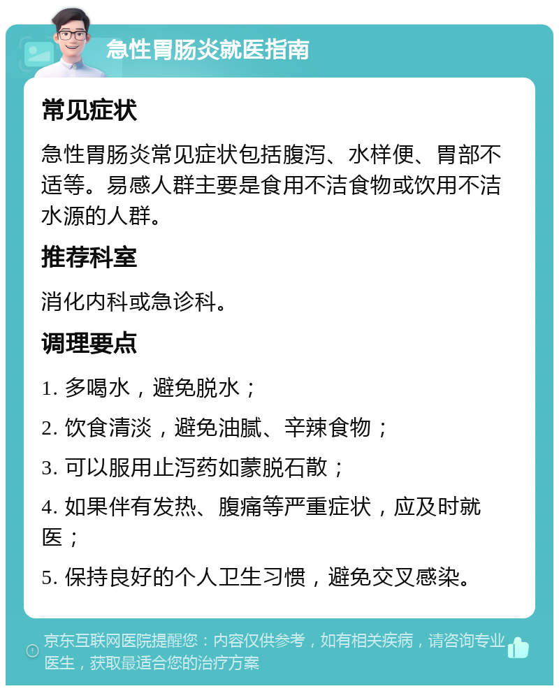 急性胃肠炎就医指南 常见症状 急性胃肠炎常见症状包括腹泻、水样便、胃部不适等。易感人群主要是食用不洁食物或饮用不洁水源的人群。 推荐科室 消化内科或急诊科。 调理要点 1. 多喝水，避免脱水； 2. 饮食清淡，避免油腻、辛辣食物； 3. 可以服用止泻药如蒙脱石散； 4. 如果伴有发热、腹痛等严重症状，应及时就医； 5. 保持良好的个人卫生习惯，避免交叉感染。