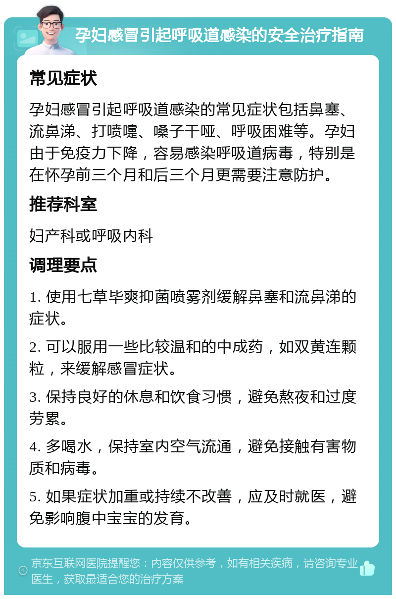 孕妇感冒引起呼吸道感染的安全治疗指南 常见症状 孕妇感冒引起呼吸道感染的常见症状包括鼻塞、流鼻涕、打喷嚏、嗓子干哑、呼吸困难等。孕妇由于免疫力下降，容易感染呼吸道病毒，特别是在怀孕前三个月和后三个月更需要注意防护。 推荐科室 妇产科或呼吸内科 调理要点 1. 使用七草毕爽抑菌喷雾剂缓解鼻塞和流鼻涕的症状。 2. 可以服用一些比较温和的中成药，如双黄连颗粒，来缓解感冒症状。 3. 保持良好的休息和饮食习惯，避免熬夜和过度劳累。 4. 多喝水，保持室内空气流通，避免接触有害物质和病毒。 5. 如果症状加重或持续不改善，应及时就医，避免影响腹中宝宝的发育。