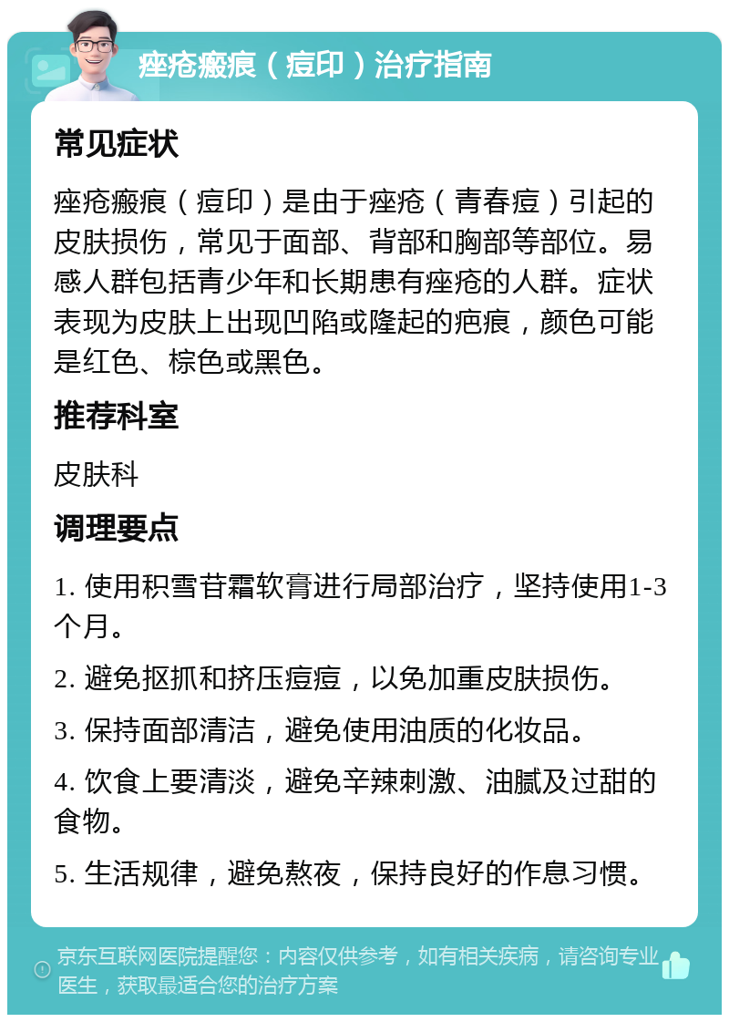 痤疮瘢痕（痘印）治疗指南 常见症状 痤疮瘢痕（痘印）是由于痤疮（青春痘）引起的皮肤损伤，常见于面部、背部和胸部等部位。易感人群包括青少年和长期患有痤疮的人群。症状表现为皮肤上出现凹陷或隆起的疤痕，颜色可能是红色、棕色或黑色。 推荐科室 皮肤科 调理要点 1. 使用积雪苷霜软膏进行局部治疗，坚持使用1-3个月。 2. 避免抠抓和挤压痘痘，以免加重皮肤损伤。 3. 保持面部清洁，避免使用油质的化妆品。 4. 饮食上要清淡，避免辛辣刺激、油腻及过甜的食物。 5. 生活规律，避免熬夜，保持良好的作息习惯。