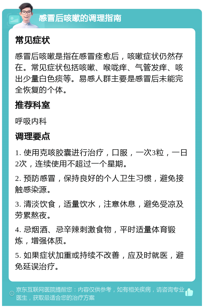 感冒后咳嗽的调理指南 常见症状 感冒后咳嗽是指在感冒痊愈后，咳嗽症状仍然存在。常见症状包括咳嗽、喉咙痒、气管发痒、咳出少量白色痰等。易感人群主要是感冒后未能完全恢复的个体。 推荐科室 呼吸内科 调理要点 1. 使用克咳胶囊进行治疗，口服，一次3粒，一日2次，连续使用不超过一个星期。 2. 预防感冒，保持良好的个人卫生习惯，避免接触感染源。 3. 清淡饮食，适量饮水，注意休息，避免受凉及劳累熬夜。 4. 忌烟酒、忌辛辣刺激食物，平时适量体育锻炼，增强体质。 5. 如果症状加重或持续不改善，应及时就医，避免延误治疗。