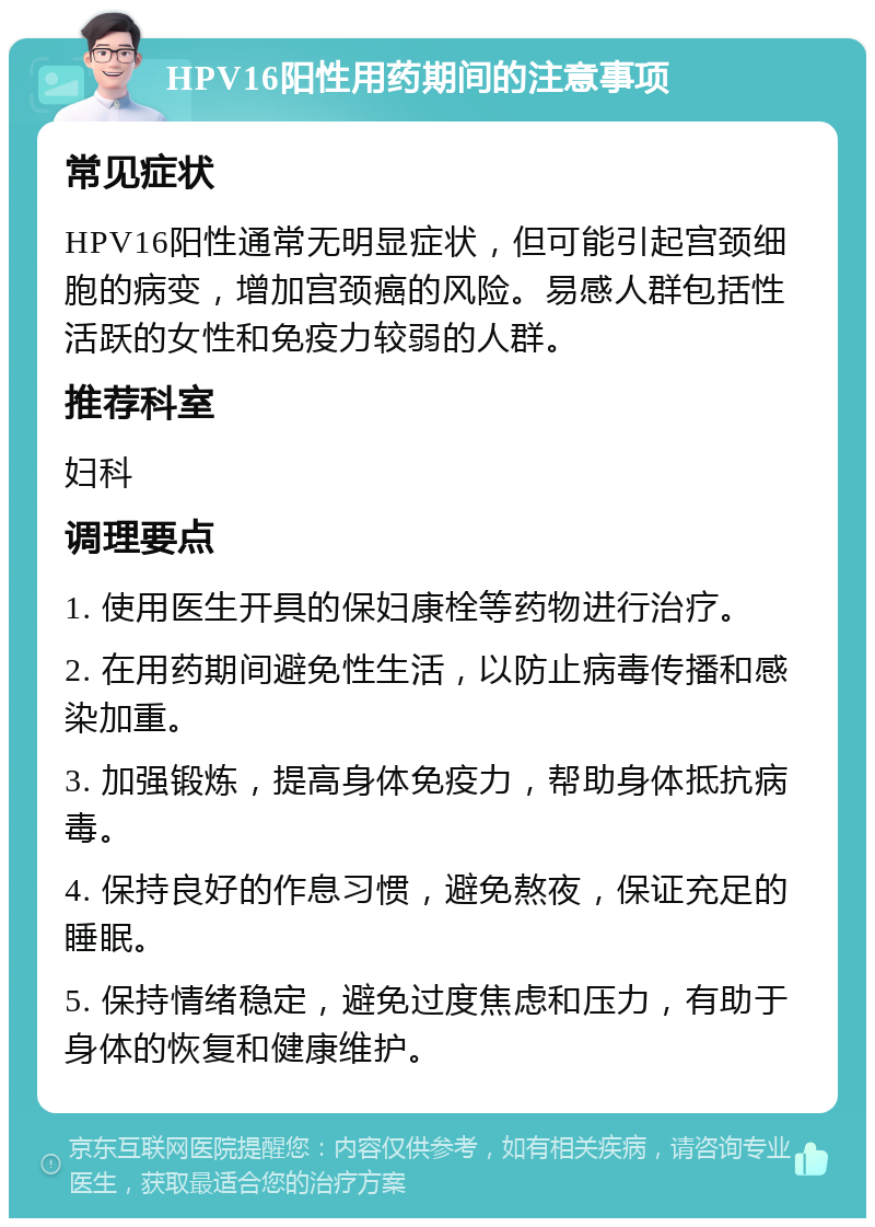 HPV16阳性用药期间的注意事项 常见症状 HPV16阳性通常无明显症状，但可能引起宫颈细胞的病变，增加宫颈癌的风险。易感人群包括性活跃的女性和免疫力较弱的人群。 推荐科室 妇科 调理要点 1. 使用医生开具的保妇康栓等药物进行治疗。 2. 在用药期间避免性生活，以防止病毒传播和感染加重。 3. 加强锻炼，提高身体免疫力，帮助身体抵抗病毒。 4. 保持良好的作息习惯，避免熬夜，保证充足的睡眠。 5. 保持情绪稳定，避免过度焦虑和压力，有助于身体的恢复和健康维护。