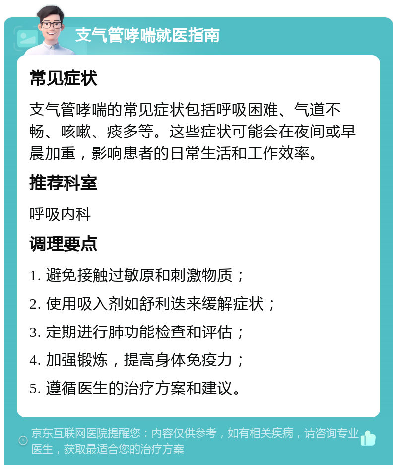 支气管哮喘就医指南 常见症状 支气管哮喘的常见症状包括呼吸困难、气道不畅、咳嗽、痰多等。这些症状可能会在夜间或早晨加重，影响患者的日常生活和工作效率。 推荐科室 呼吸内科 调理要点 1. 避免接触过敏原和刺激物质； 2. 使用吸入剂如舒利迭来缓解症状； 3. 定期进行肺功能检查和评估； 4. 加强锻炼，提高身体免疫力； 5. 遵循医生的治疗方案和建议。