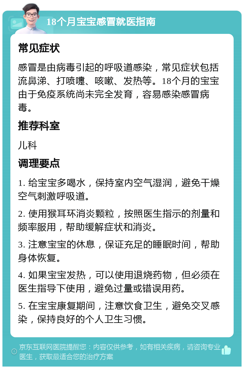 18个月宝宝感冒就医指南 常见症状 感冒是由病毒引起的呼吸道感染，常见症状包括流鼻涕、打喷嚏、咳嗽、发热等。18个月的宝宝由于免疫系统尚未完全发育，容易感染感冒病毒。 推荐科室 儿科 调理要点 1. 给宝宝多喝水，保持室内空气湿润，避免干燥空气刺激呼吸道。 2. 使用猴耳环消炎颗粒，按照医生指示的剂量和频率服用，帮助缓解症状和消炎。 3. 注意宝宝的休息，保证充足的睡眠时间，帮助身体恢复。 4. 如果宝宝发热，可以使用退烧药物，但必须在医生指导下使用，避免过量或错误用药。 5. 在宝宝康复期间，注意饮食卫生，避免交叉感染，保持良好的个人卫生习惯。