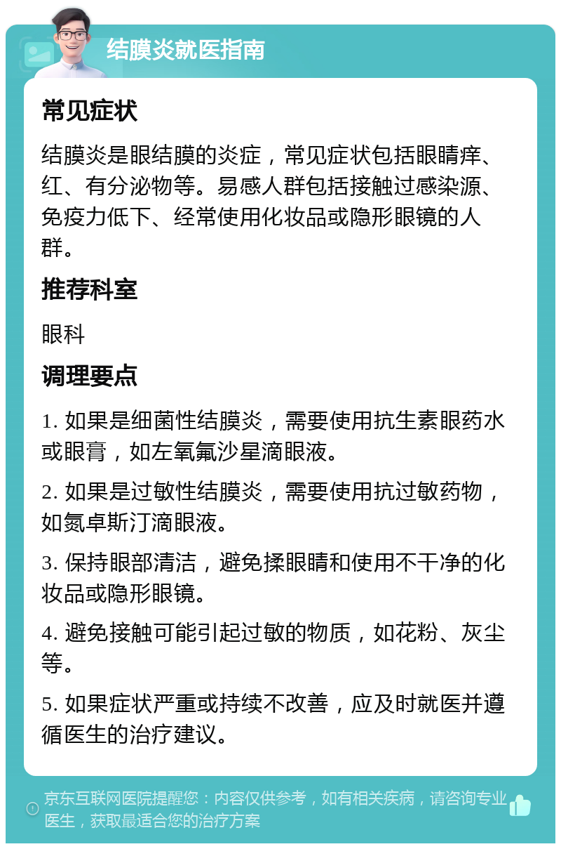 结膜炎就医指南 常见症状 结膜炎是眼结膜的炎症，常见症状包括眼睛痒、红、有分泌物等。易感人群包括接触过感染源、免疫力低下、经常使用化妆品或隐形眼镜的人群。 推荐科室 眼科 调理要点 1. 如果是细菌性结膜炎，需要使用抗生素眼药水或眼膏，如左氧氟沙星滴眼液。 2. 如果是过敏性结膜炎，需要使用抗过敏药物，如氮卓斯汀滴眼液。 3. 保持眼部清洁，避免揉眼睛和使用不干净的化妆品或隐形眼镜。 4. 避免接触可能引起过敏的物质，如花粉、灰尘等。 5. 如果症状严重或持续不改善，应及时就医并遵循医生的治疗建议。