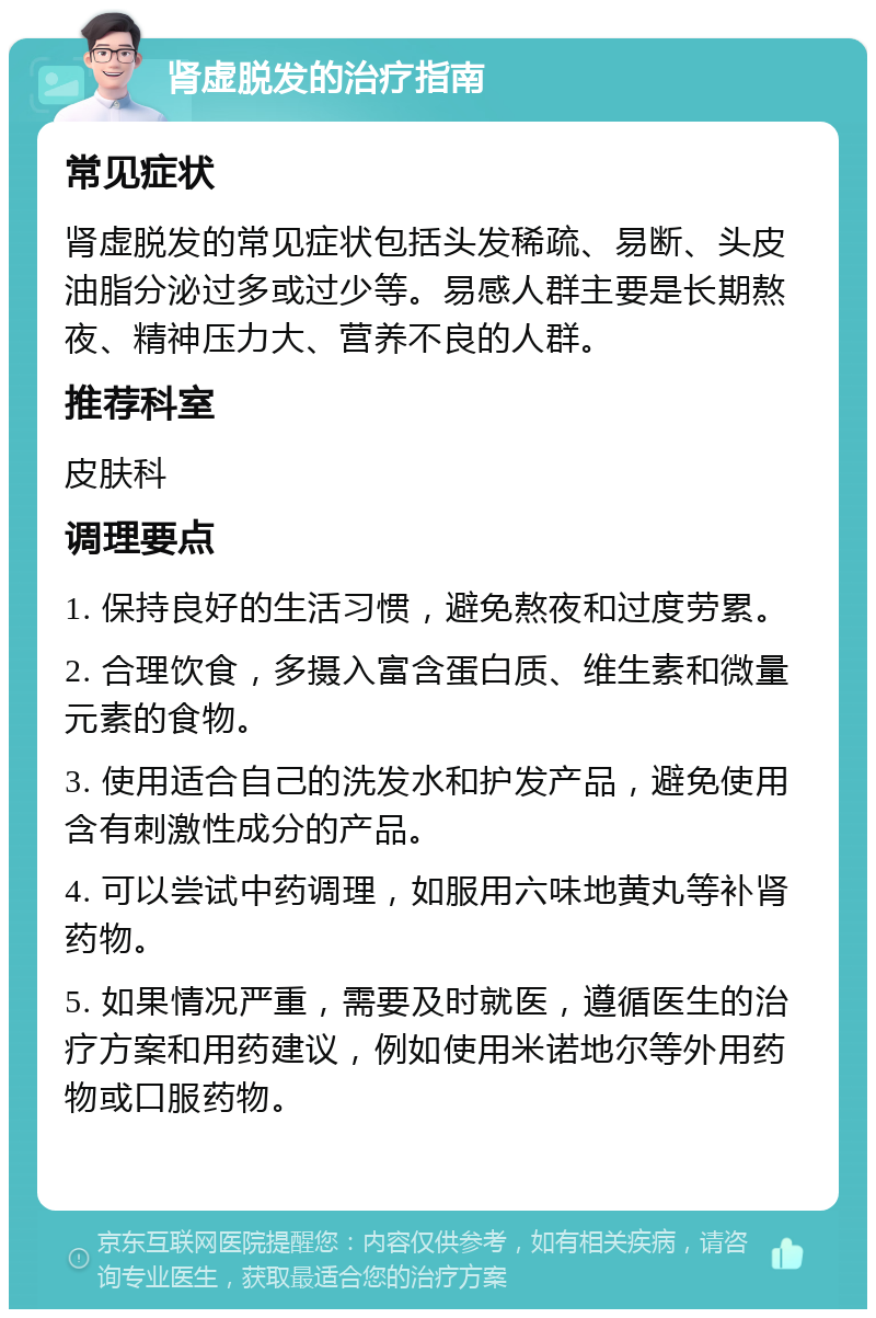 肾虚脱发的治疗指南 常见症状 肾虚脱发的常见症状包括头发稀疏、易断、头皮油脂分泌过多或过少等。易感人群主要是长期熬夜、精神压力大、营养不良的人群。 推荐科室 皮肤科 调理要点 1. 保持良好的生活习惯，避免熬夜和过度劳累。 2. 合理饮食，多摄入富含蛋白质、维生素和微量元素的食物。 3. 使用适合自己的洗发水和护发产品，避免使用含有刺激性成分的产品。 4. 可以尝试中药调理，如服用六味地黄丸等补肾药物。 5. 如果情况严重，需要及时就医，遵循医生的治疗方案和用药建议，例如使用米诺地尔等外用药物或口服药物。