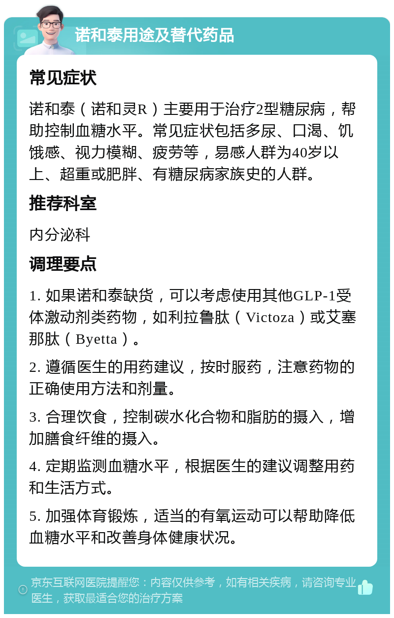 诺和泰用途及替代药品 常见症状 诺和泰（诺和灵R）主要用于治疗2型糖尿病，帮助控制血糖水平。常见症状包括多尿、口渴、饥饿感、视力模糊、疲劳等，易感人群为40岁以上、超重或肥胖、有糖尿病家族史的人群。 推荐科室 内分泌科 调理要点 1. 如果诺和泰缺货，可以考虑使用其他GLP-1受体激动剂类药物，如利拉鲁肽（Victoza）或艾塞那肽（Byetta）。 2. 遵循医生的用药建议，按时服药，注意药物的正确使用方法和剂量。 3. 合理饮食，控制碳水化合物和脂肪的摄入，增加膳食纤维的摄入。 4. 定期监测血糖水平，根据医生的建议调整用药和生活方式。 5. 加强体育锻炼，适当的有氧运动可以帮助降低血糖水平和改善身体健康状况。