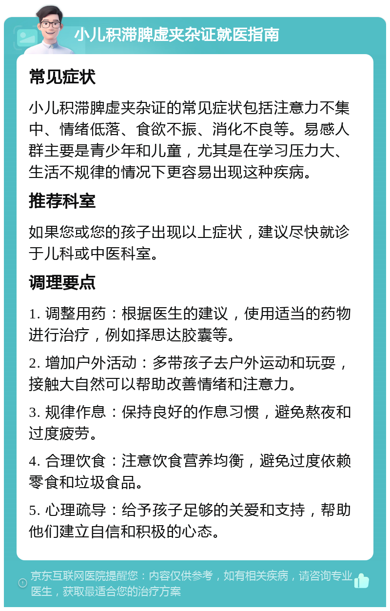 小儿积滞脾虚夹杂证就医指南 常见症状 小儿积滞脾虚夹杂证的常见症状包括注意力不集中、情绪低落、食欲不振、消化不良等。易感人群主要是青少年和儿童，尤其是在学习压力大、生活不规律的情况下更容易出现这种疾病。 推荐科室 如果您或您的孩子出现以上症状，建议尽快就诊于儿科或中医科室。 调理要点 1. 调整用药：根据医生的建议，使用适当的药物进行治疗，例如择思达胶囊等。 2. 增加户外活动：多带孩子去户外运动和玩耍，接触大自然可以帮助改善情绪和注意力。 3. 规律作息：保持良好的作息习惯，避免熬夜和过度疲劳。 4. 合理饮食：注意饮食营养均衡，避免过度依赖零食和垃圾食品。 5. 心理疏导：给予孩子足够的关爱和支持，帮助他们建立自信和积极的心态。