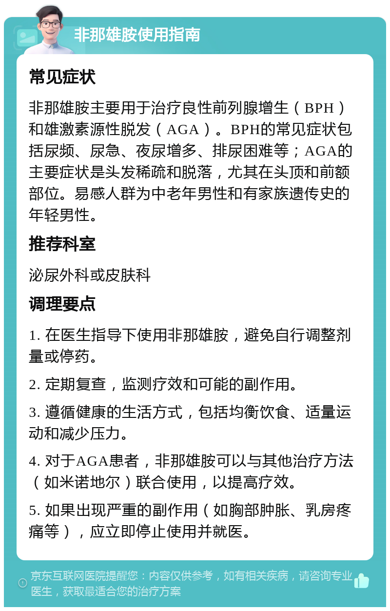 非那雄胺使用指南 常见症状 非那雄胺主要用于治疗良性前列腺增生（BPH）和雄激素源性脱发（AGA）。BPH的常见症状包括尿频、尿急、夜尿增多、排尿困难等；AGA的主要症状是头发稀疏和脱落，尤其在头顶和前额部位。易感人群为中老年男性和有家族遗传史的年轻男性。 推荐科室 泌尿外科或皮肤科 调理要点 1. 在医生指导下使用非那雄胺，避免自行调整剂量或停药。 2. 定期复查，监测疗效和可能的副作用。 3. 遵循健康的生活方式，包括均衡饮食、适量运动和减少压力。 4. 对于AGA患者，非那雄胺可以与其他治疗方法（如米诺地尔）联合使用，以提高疗效。 5. 如果出现严重的副作用（如胸部肿胀、乳房疼痛等），应立即停止使用并就医。