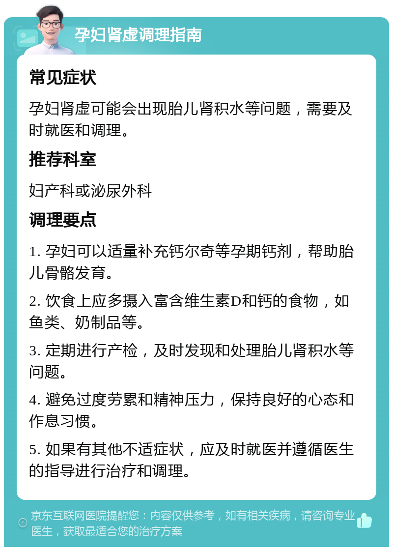 孕妇肾虚调理指南 常见症状 孕妇肾虚可能会出现胎儿肾积水等问题，需要及时就医和调理。 推荐科室 妇产科或泌尿外科 调理要点 1. 孕妇可以适量补充钙尔奇等孕期钙剂，帮助胎儿骨骼发育。 2. 饮食上应多摄入富含维生素D和钙的食物，如鱼类、奶制品等。 3. 定期进行产检，及时发现和处理胎儿肾积水等问题。 4. 避免过度劳累和精神压力，保持良好的心态和作息习惯。 5. 如果有其他不适症状，应及时就医并遵循医生的指导进行治疗和调理。