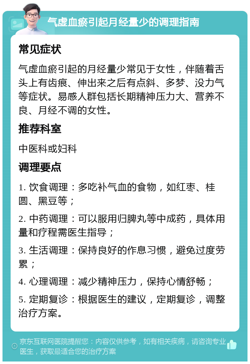 气虚血瘀引起月经量少的调理指南 常见症状 气虚血瘀引起的月经量少常见于女性，伴随着舌头上有齿痕、伸出来之后有点斜、多梦、没力气等症状。易感人群包括长期精神压力大、营养不良、月经不调的女性。 推荐科室 中医科或妇科 调理要点 1. 饮食调理：多吃补气血的食物，如红枣、桂圆、黑豆等； 2. 中药调理：可以服用归脾丸等中成药，具体用量和疗程需医生指导； 3. 生活调理：保持良好的作息习惯，避免过度劳累； 4. 心理调理：减少精神压力，保持心情舒畅； 5. 定期复诊：根据医生的建议，定期复诊，调整治疗方案。