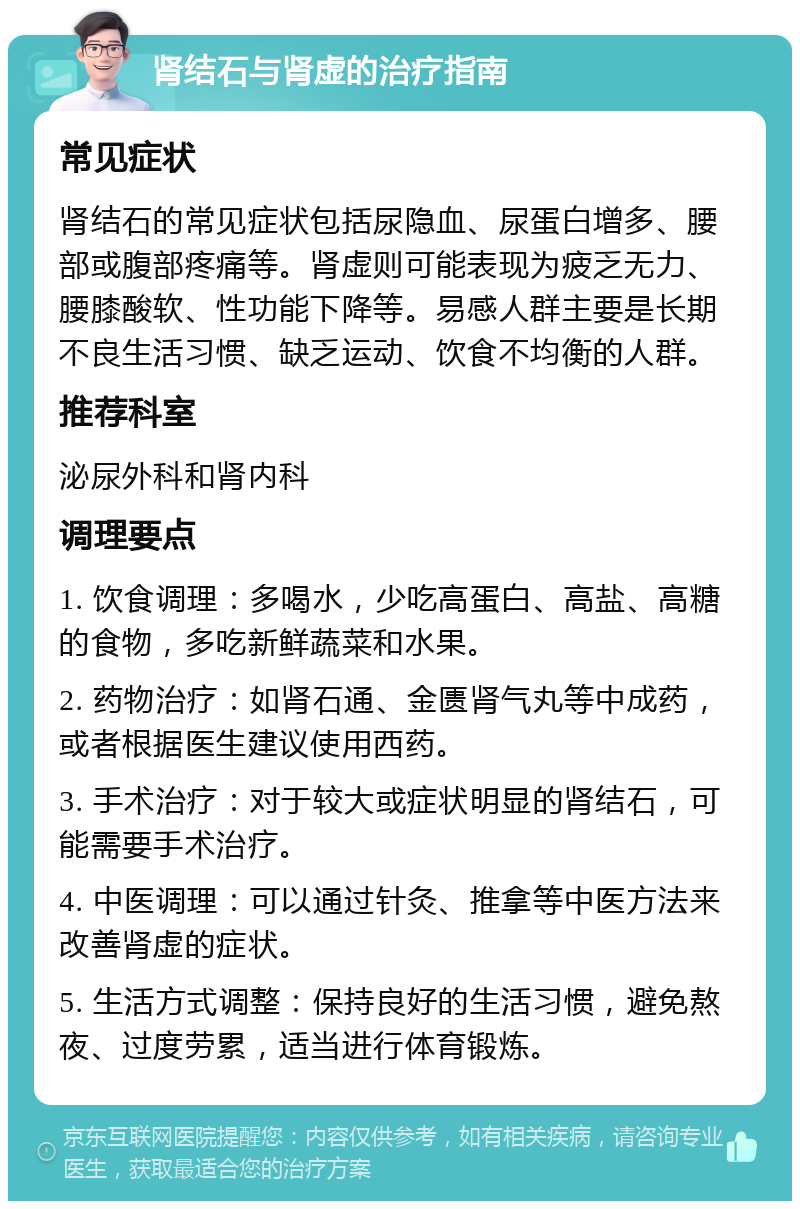 肾结石与肾虚的治疗指南 常见症状 肾结石的常见症状包括尿隐血、尿蛋白增多、腰部或腹部疼痛等。肾虚则可能表现为疲乏无力、腰膝酸软、性功能下降等。易感人群主要是长期不良生活习惯、缺乏运动、饮食不均衡的人群。 推荐科室 泌尿外科和肾内科 调理要点 1. 饮食调理：多喝水，少吃高蛋白、高盐、高糖的食物，多吃新鲜蔬菜和水果。 2. 药物治疗：如肾石通、金匮肾气丸等中成药，或者根据医生建议使用西药。 3. 手术治疗：对于较大或症状明显的肾结石，可能需要手术治疗。 4. 中医调理：可以通过针灸、推拿等中医方法来改善肾虚的症状。 5. 生活方式调整：保持良好的生活习惯，避免熬夜、过度劳累，适当进行体育锻炼。