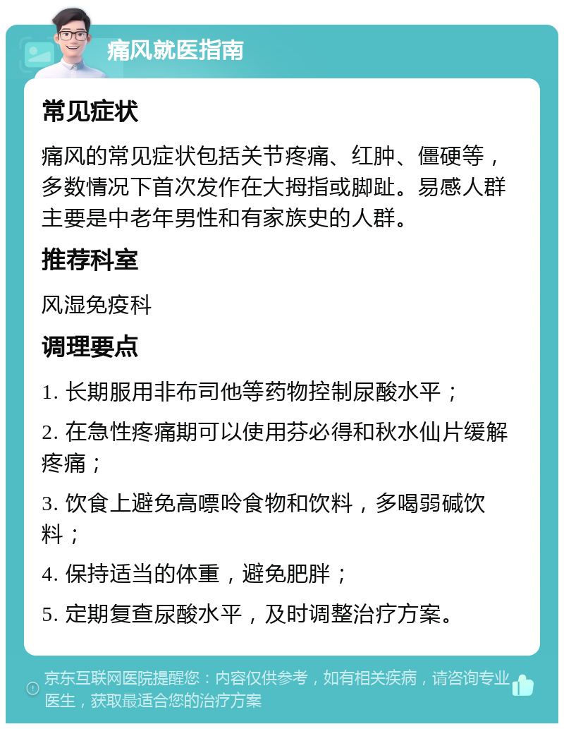 痛风就医指南 常见症状 痛风的常见症状包括关节疼痛、红肿、僵硬等，多数情况下首次发作在大拇指或脚趾。易感人群主要是中老年男性和有家族史的人群。 推荐科室 风湿免疫科 调理要点 1. 长期服用非布司他等药物控制尿酸水平； 2. 在急性疼痛期可以使用芬必得和秋水仙片缓解疼痛； 3. 饮食上避免高嘌呤食物和饮料，多喝弱碱饮料； 4. 保持适当的体重，避免肥胖； 5. 定期复查尿酸水平，及时调整治疗方案。