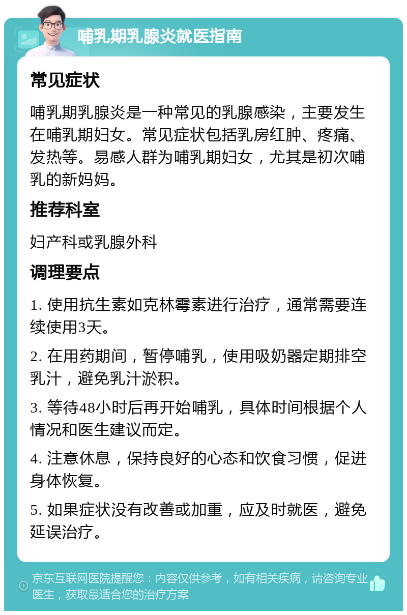 哺乳期乳腺炎就医指南 常见症状 哺乳期乳腺炎是一种常见的乳腺感染，主要发生在哺乳期妇女。常见症状包括乳房红肿、疼痛、发热等。易感人群为哺乳期妇女，尤其是初次哺乳的新妈妈。 推荐科室 妇产科或乳腺外科 调理要点 1. 使用抗生素如克林霉素进行治疗，通常需要连续使用3天。 2. 在用药期间，暂停哺乳，使用吸奶器定期排空乳汁，避免乳汁淤积。 3. 等待48小时后再开始哺乳，具体时间根据个人情况和医生建议而定。 4. 注意休息，保持良好的心态和饮食习惯，促进身体恢复。 5. 如果症状没有改善或加重，应及时就医，避免延误治疗。