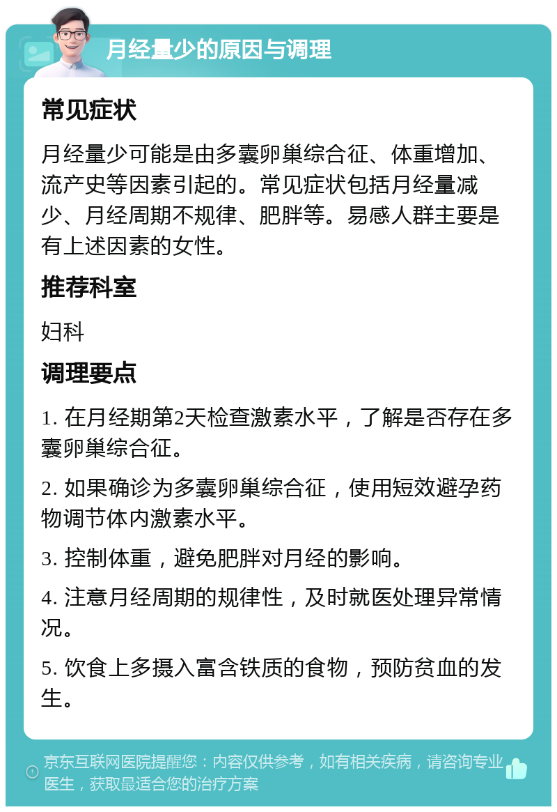 月经量少的原因与调理 常见症状 月经量少可能是由多囊卵巢综合征、体重增加、流产史等因素引起的。常见症状包括月经量减少、月经周期不规律、肥胖等。易感人群主要是有上述因素的女性。 推荐科室 妇科 调理要点 1. 在月经期第2天检查激素水平，了解是否存在多囊卵巢综合征。 2. 如果确诊为多囊卵巢综合征，使用短效避孕药物调节体内激素水平。 3. 控制体重，避免肥胖对月经的影响。 4. 注意月经周期的规律性，及时就医处理异常情况。 5. 饮食上多摄入富含铁质的食物，预防贫血的发生。