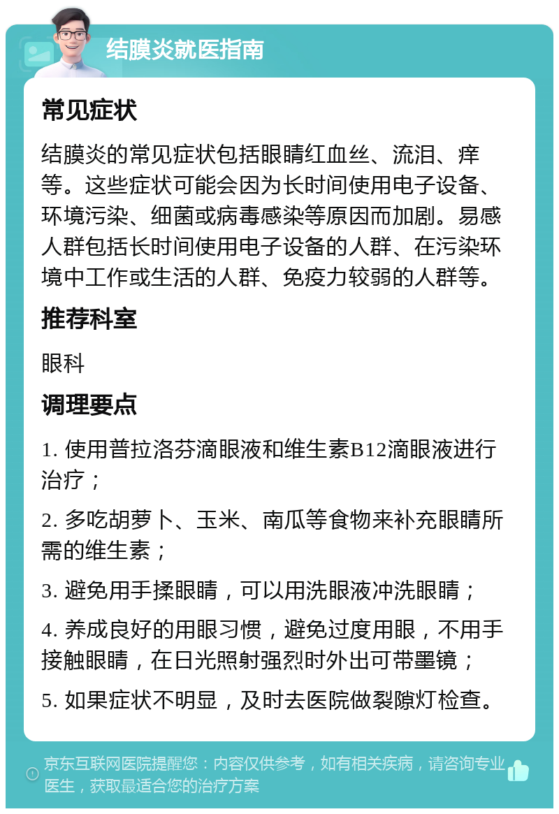 结膜炎就医指南 常见症状 结膜炎的常见症状包括眼睛红血丝、流泪、痒等。这些症状可能会因为长时间使用电子设备、环境污染、细菌或病毒感染等原因而加剧。易感人群包括长时间使用电子设备的人群、在污染环境中工作或生活的人群、免疫力较弱的人群等。 推荐科室 眼科 调理要点 1. 使用普拉洛芬滴眼液和维生素B12滴眼液进行治疗； 2. 多吃胡萝卜、玉米、南瓜等食物来补充眼睛所需的维生素； 3. 避免用手揉眼睛，可以用洗眼液冲洗眼睛； 4. 养成良好的用眼习惯，避免过度用眼，不用手接触眼睛，在日光照射强烈时外出可带墨镜； 5. 如果症状不明显，及时去医院做裂隙灯检查。