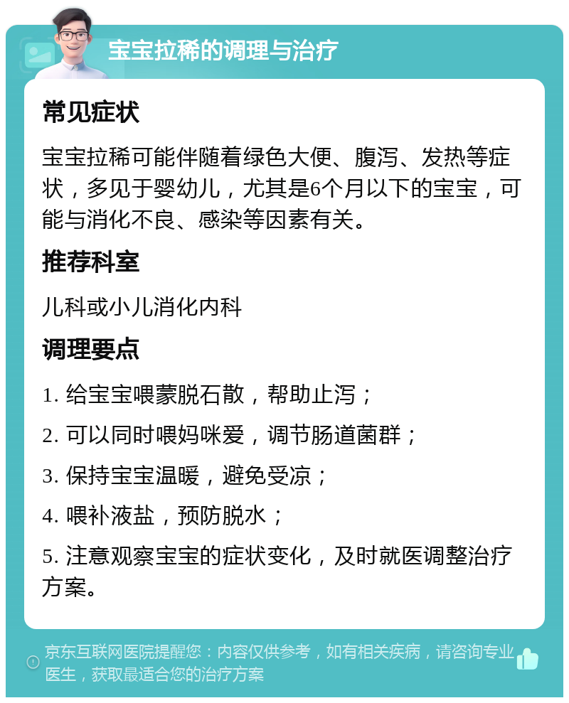 宝宝拉稀的调理与治疗 常见症状 宝宝拉稀可能伴随着绿色大便、腹泻、发热等症状，多见于婴幼儿，尤其是6个月以下的宝宝，可能与消化不良、感染等因素有关。 推荐科室 儿科或小儿消化内科 调理要点 1. 给宝宝喂蒙脱石散，帮助止泻； 2. 可以同时喂妈咪爱，调节肠道菌群； 3. 保持宝宝温暖，避免受凉； 4. 喂补液盐，预防脱水； 5. 注意观察宝宝的症状变化，及时就医调整治疗方案。