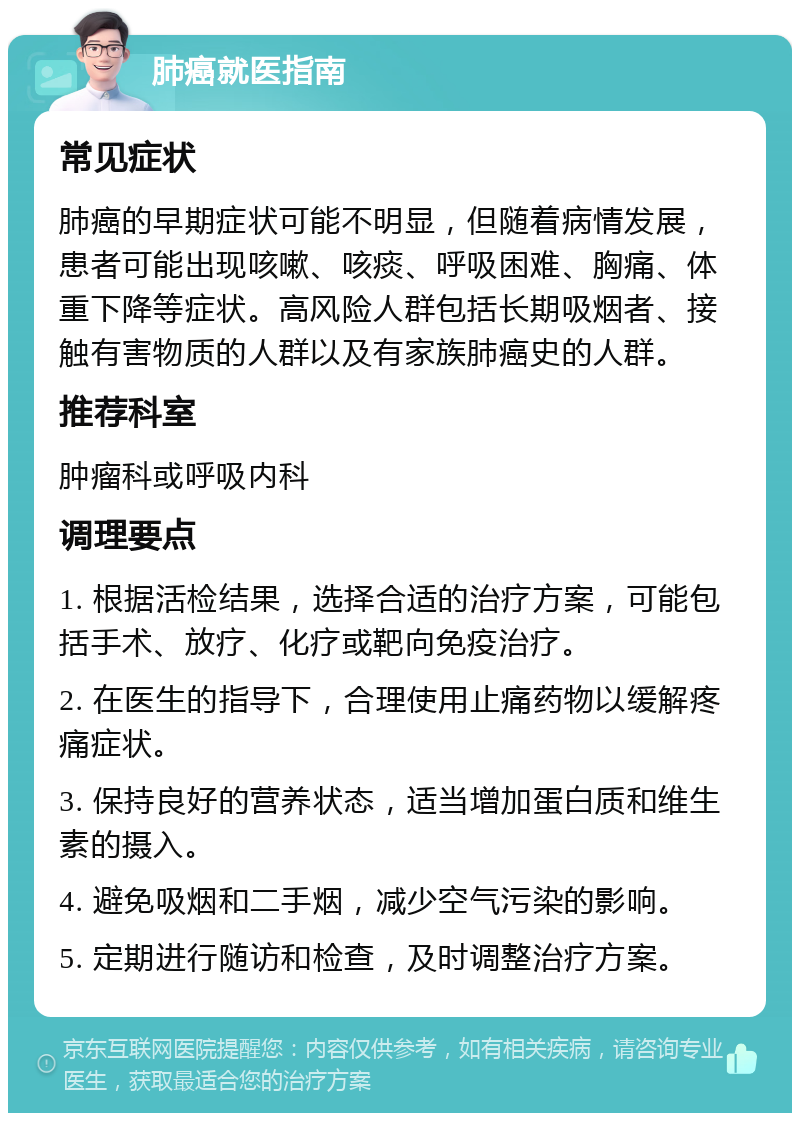 肺癌就医指南 常见症状 肺癌的早期症状可能不明显，但随着病情发展，患者可能出现咳嗽、咳痰、呼吸困难、胸痛、体重下降等症状。高风险人群包括长期吸烟者、接触有害物质的人群以及有家族肺癌史的人群。 推荐科室 肿瘤科或呼吸内科 调理要点 1. 根据活检结果，选择合适的治疗方案，可能包括手术、放疗、化疗或靶向免疫治疗。 2. 在医生的指导下，合理使用止痛药物以缓解疼痛症状。 3. 保持良好的营养状态，适当增加蛋白质和维生素的摄入。 4. 避免吸烟和二手烟，减少空气污染的影响。 5. 定期进行随访和检查，及时调整治疗方案。