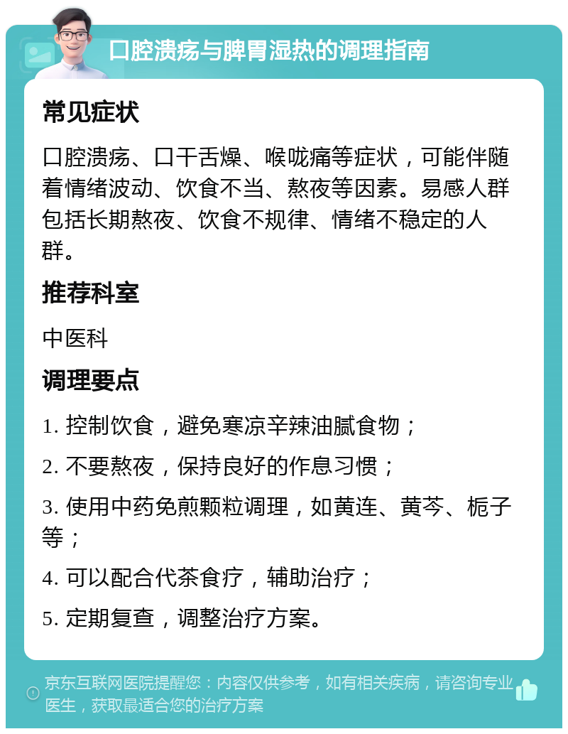 口腔溃疡与脾胃湿热的调理指南 常见症状 口腔溃疡、口干舌燥、喉咙痛等症状，可能伴随着情绪波动、饮食不当、熬夜等因素。易感人群包括长期熬夜、饮食不规律、情绪不稳定的人群。 推荐科室 中医科 调理要点 1. 控制饮食，避免寒凉辛辣油腻食物； 2. 不要熬夜，保持良好的作息习惯； 3. 使用中药免煎颗粒调理，如黄连、黄芩、栀子等； 4. 可以配合代茶食疗，辅助治疗； 5. 定期复查，调整治疗方案。