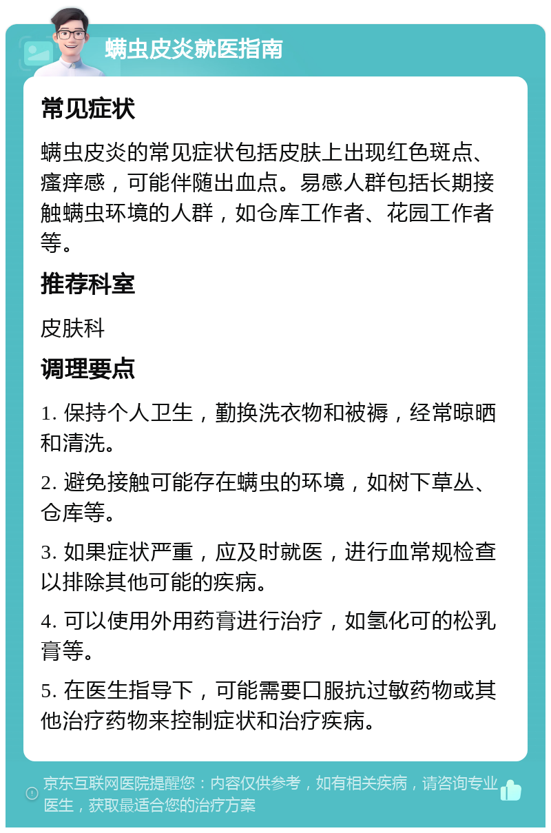 螨虫皮炎就医指南 常见症状 螨虫皮炎的常见症状包括皮肤上出现红色斑点、瘙痒感，可能伴随出血点。易感人群包括长期接触螨虫环境的人群，如仓库工作者、花园工作者等。 推荐科室 皮肤科 调理要点 1. 保持个人卫生，勤换洗衣物和被褥，经常晾晒和清洗。 2. 避免接触可能存在螨虫的环境，如树下草丛、仓库等。 3. 如果症状严重，应及时就医，进行血常规检查以排除其他可能的疾病。 4. 可以使用外用药膏进行治疗，如氢化可的松乳膏等。 5. 在医生指导下，可能需要口服抗过敏药物或其他治疗药物来控制症状和治疗疾病。