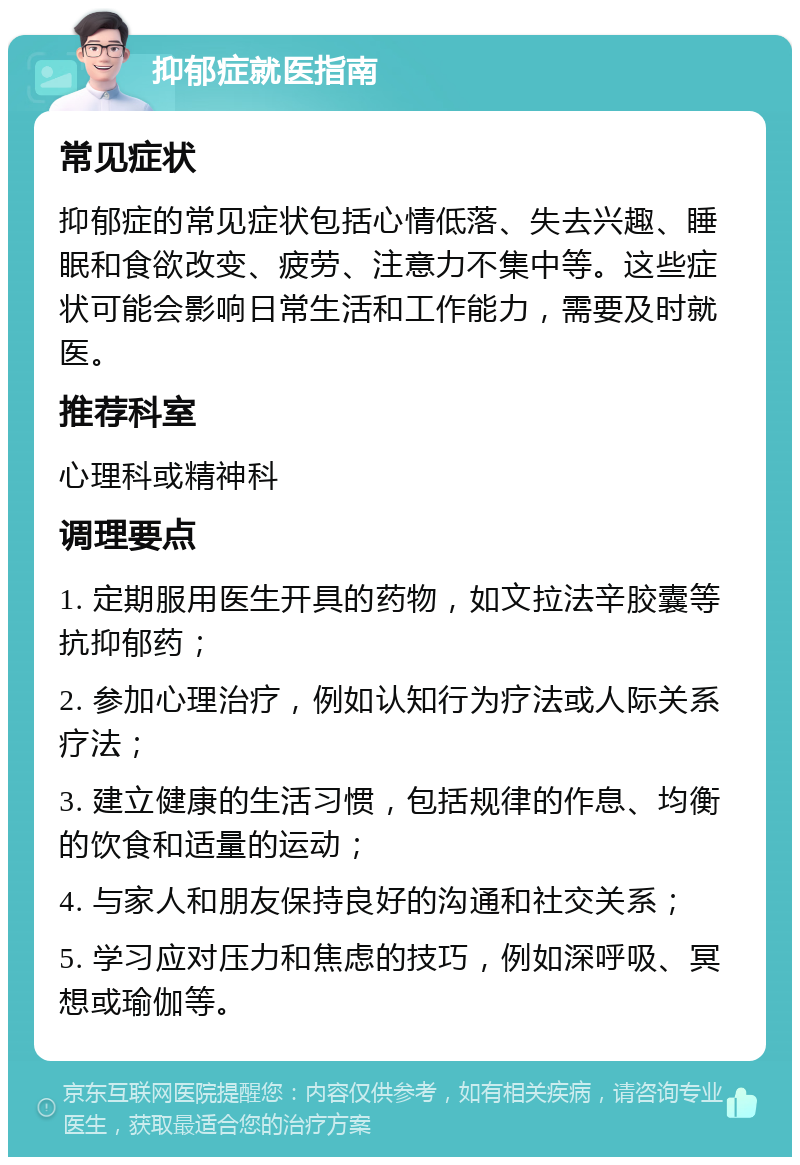 抑郁症就医指南 常见症状 抑郁症的常见症状包括心情低落、失去兴趣、睡眠和食欲改变、疲劳、注意力不集中等。这些症状可能会影响日常生活和工作能力，需要及时就医。 推荐科室 心理科或精神科 调理要点 1. 定期服用医生开具的药物，如文拉法辛胶囊等抗抑郁药； 2. 参加心理治疗，例如认知行为疗法或人际关系疗法； 3. 建立健康的生活习惯，包括规律的作息、均衡的饮食和适量的运动； 4. 与家人和朋友保持良好的沟通和社交关系； 5. 学习应对压力和焦虑的技巧，例如深呼吸、冥想或瑜伽等。