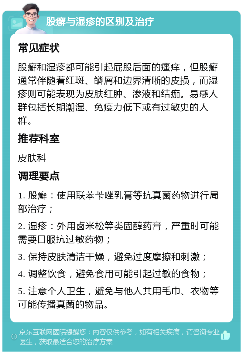 股癣与湿疹的区别及治疗 常见症状 股癣和湿疹都可能引起屁股后面的瘙痒，但股癣通常伴随着红斑、鳞屑和边界清晰的皮损，而湿疹则可能表现为皮肤红肿、渗液和结痂。易感人群包括长期潮湿、免疫力低下或有过敏史的人群。 推荐科室 皮肤科 调理要点 1. 股癣：使用联苯苄唑乳膏等抗真菌药物进行局部治疗； 2. 湿疹：外用卤米松等类固醇药膏，严重时可能需要口服抗过敏药物； 3. 保持皮肤清洁干燥，避免过度摩擦和刺激； 4. 调整饮食，避免食用可能引起过敏的食物； 5. 注意个人卫生，避免与他人共用毛巾、衣物等可能传播真菌的物品。